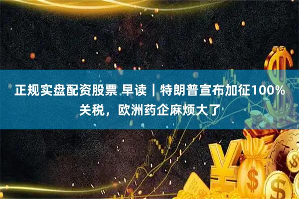 正规实盘配资股票 早读｜特朗普宣布加征100%关税，欧洲药企麻烦大了