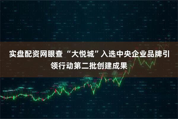 实盘配资网眼查 “大悦城”入选中央企业品牌引领行动第二批创建成果