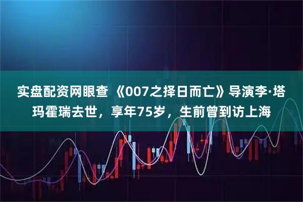 实盘配资网眼查 《007之择日而亡》导演李·塔玛霍瑞去世，享年75岁，生前曾到访上海