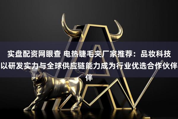 实盘配资网眼查 电热睫毛夹厂家推荐：品妆科技以研发实力与全球供应链能力成为行业优选合作伙伴