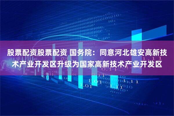 股票配资股票配资 国务院：同意河北雄安高新技术产业开发区升级为国家高新技术产业开发区