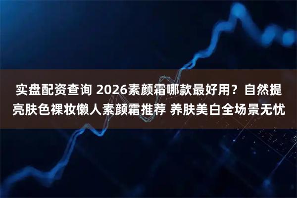 实盘配资查询 2026素颜霜哪款最好用？自然提亮肤色裸妆懒人素颜霜推荐 养肤美白全场景无忧