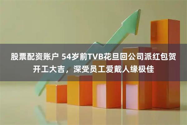 股票配资账户 54岁前TVB花旦回公司派红包贺开工大吉，深受员工爱戴人缘极佳