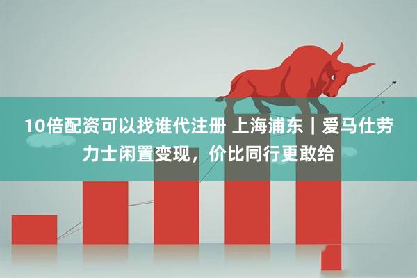 10倍配资可以找谁代注册 上海浦东｜爱马仕劳力士闲置变现，价比同行更敢给