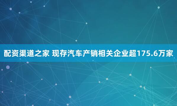配资渠道之家 现存汽车产销相关企业超175.6万家