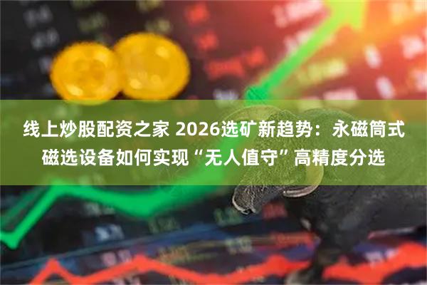 线上炒股配资之家 2026选矿新趋势：永磁筒式磁选设备如何实现“无人值守”高精度分选
